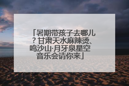 暑期带孩子去哪儿？甘肃天水麻辣烫、鸣沙山·月牙泉星空音乐会请你来