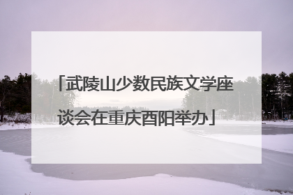 武陵山少数民族文学座谈会在重庆酉阳举办