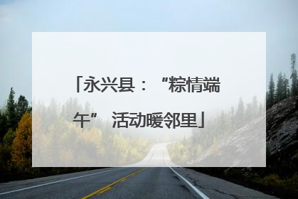永兴县：“粽情端午” 活动暖邻里