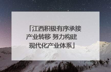 江西积极有序承接产业转移 努力构建现代化产业体系