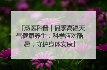 汤医科普｜夏季高温天气健康养生：科学应对酷暑，守护身体安康