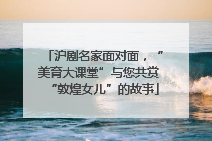 沪剧名家面对面，“美育大课堂”与您共赏“敦煌女儿”的故事
