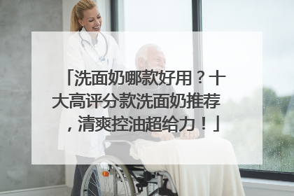 洗面奶哪款好用？十大高评分款洗面奶推荐，清爽控油超给力！