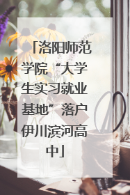 洛阳师范学院“大学生实习就业基地”落户伊川滨河高中