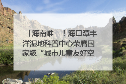 海南唯一！海口潭丰洋湿地科普中心荣膺国家级“城市儿童友好空间建设园区”称号