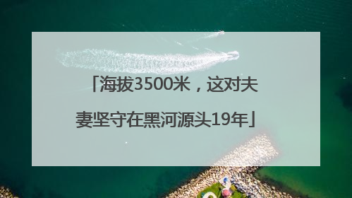海拔3500米，这对夫妻坚守在黑河源头19年