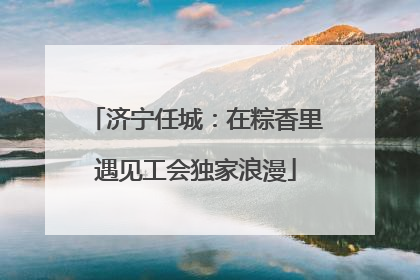 济宁任城：在粽香里遇见工会独家浪漫