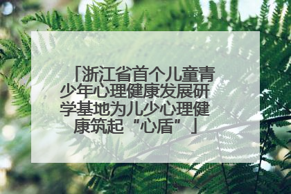 浙江省首个儿童青少年心理健康发展研学基地为儿少心理健康筑起“心盾”