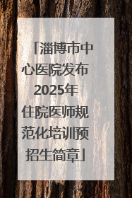 淄博市中心医院发布2025年住院医师规范化培训预招生简章