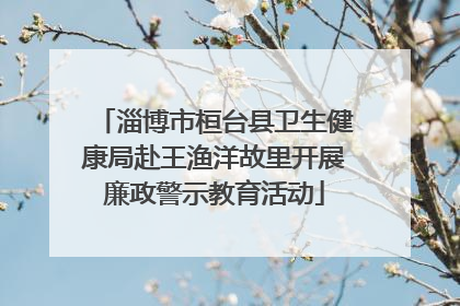 淄博市桓台县卫生健康局赴王渔洋故里开展廉政警示教育活动