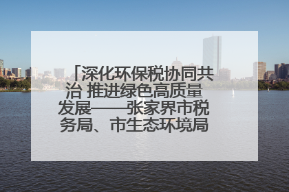 深化环保税协同共治 推进绿色高质量发展——张家界市税务局、市生态环境局签署合作备忘录