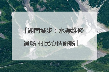 湖南城步：水渠维修通畅 村民心情舒畅