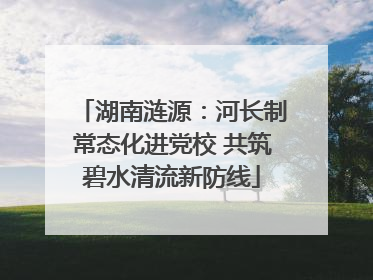 湖南涟源：河长制常态化进党校 共筑碧水清流新防线