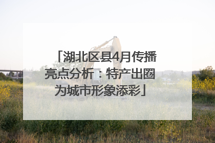 湖北区县4月传播亮点分析：特产出圈为城市形象添彩
