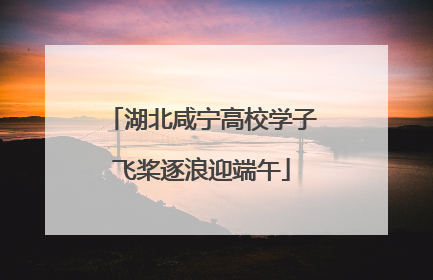 湖北咸宁高校学子飞桨逐浪迎端午