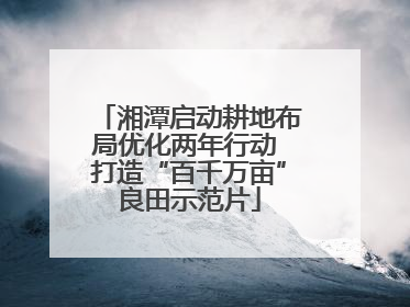 湘潭启动耕地布局优化两年行动 打造“百千万亩”良田示范片