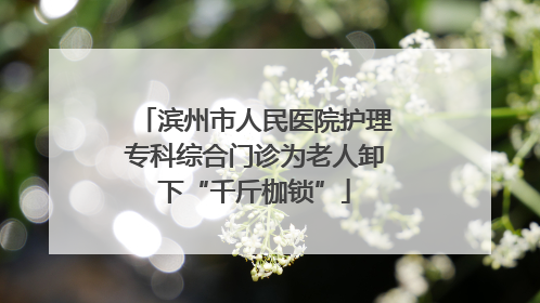 滨州市人民医院护理专科综合门诊为老人卸下“千斤枷锁”