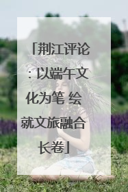 荆江评论：以端午文化为笔 绘就文旅融合长卷