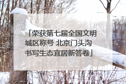 荣获第七届全国文明城区称号 北京门头沟书写生态宜居新答卷