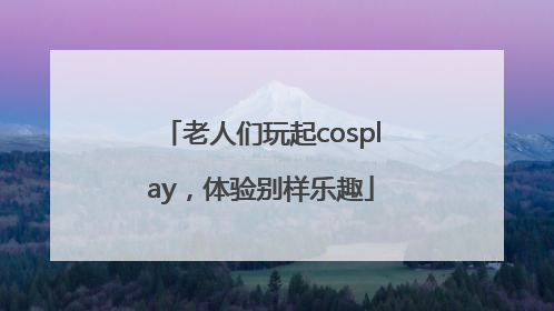 老人们玩起cosplay，体验别样乐趣