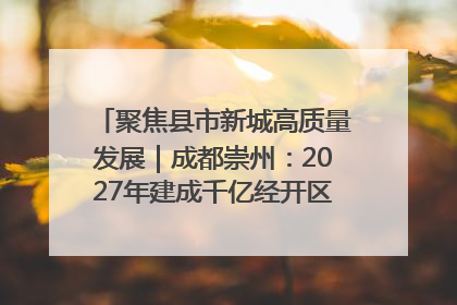 聚焦县市新城高质量发展｜成都崇州：2027年建成千亿经开区、2029年GDP突破750亿元