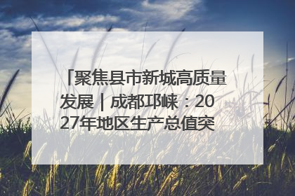 聚焦县市新城高质量发展｜成都邛崃：2027年地区生产总值突破550亿元、建成五百亿级园区