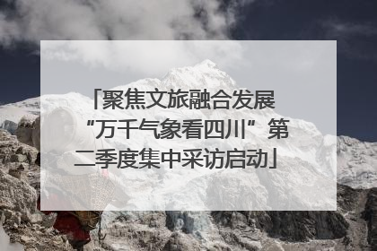 聚焦文旅融合发展 “万千气象看四川”第二季度集中采访启动