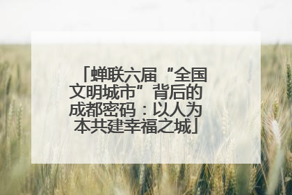 蝉联六届“全国文明城市”背后的成都密码：以人为本共建幸福之城