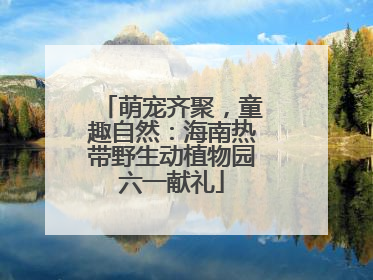萌宠齐聚，童趣自然：海南热带野生动植物园六一献礼
