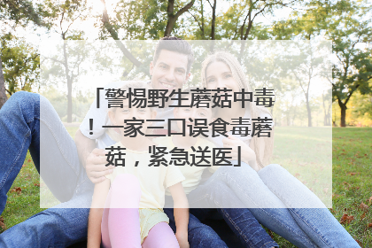 警惕野生蘑菇中毒！一家三口误食毒蘑菇，紧急送医
