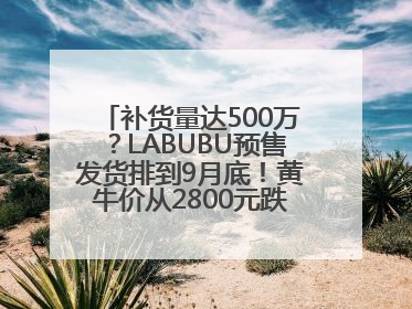 补货量达500万？LABUBU预售发货排到9月底！黄牛价从2800元跌到650元
