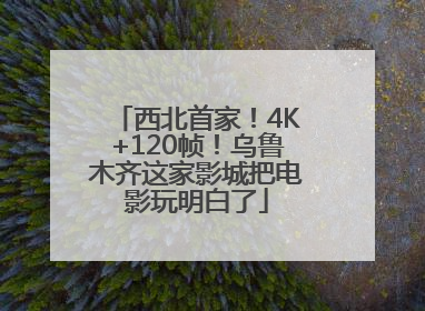 西北首家！4K+120帧！乌鲁木齐这家影城把电影玩明白了