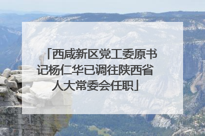 西咸新区党工委原书记杨仁华已调往陕西省人大常委会任职