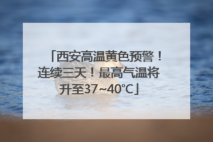 西安高温黄色预警！连续三天！最高气温将升至37~40℃