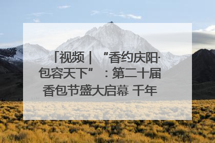 视频｜“香约庆阳·包容天下”：第二十届香包节盛大启幕 千年非遗香飘世界