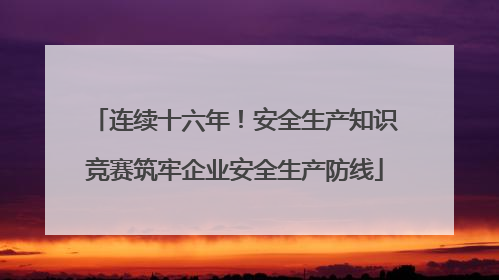 连续十六年！安全生产知识竞赛筑牢企业安全生产防线