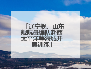 辽宁舰、山东舰航母编队赴西太平洋等海域开展训练