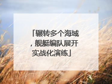 辗转多个海域，舰艇编队展开实战化演练