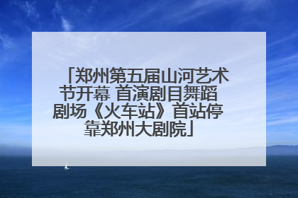 郑州第五届山河艺术节开幕 首演剧目舞蹈剧场《火车站》首站停靠郑州大剧院