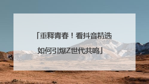 重释青春！看抖音精选如何引爆Z世代共鸣