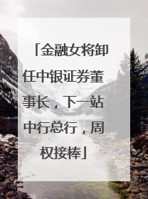 金融女将卸任中银证券董事长，下一站中行总行，周权接棒