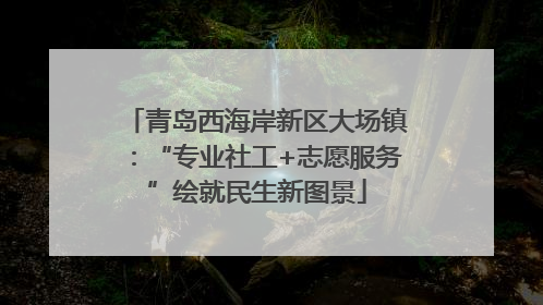 青岛西海岸新区大场镇：“专业社工+志愿服务”绘就民生新图景