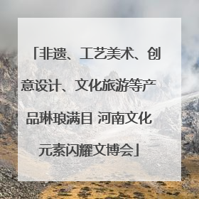 非遗、工艺美术、创意设计、文化旅游等产品琳琅满目 河南文化元素闪耀文博会