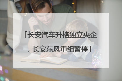 长安汽车升格独立央企，长安东风重组暂停