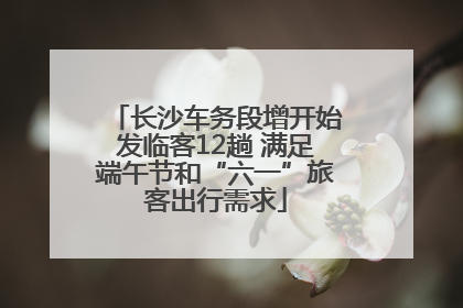长沙车务段增开始发临客12趟 满足端午节和“六一”旅客出行需求