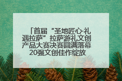 首届“圣地匠心·礼遇拉萨”拉萨游礼文创产品大赛决赛圆满落幕 20强文创佳作绽放雪域文化魅力