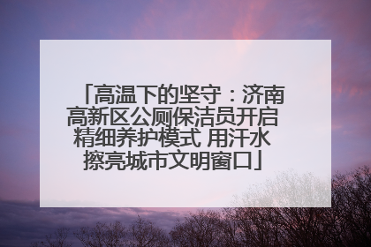 高温下的坚守：济南高新区公厕保洁员开启精细养护模式 用汗水擦亮城市文明窗口
