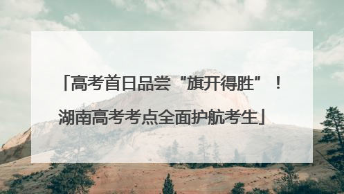 高考首日品尝“旗开得胜”！湖南高考考点全面护航考生