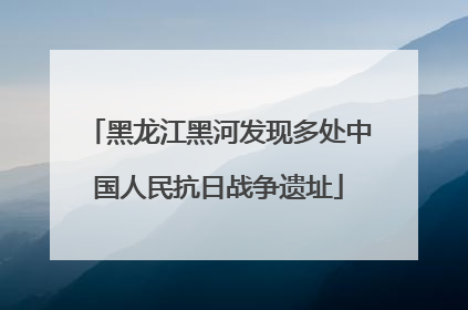 黑龙江黑河发现多处中国人民抗日战争遗址