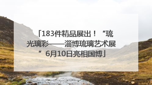 183件精品展出！“琉光璃彩——淄博琉璃艺术展”6月10日亮相国博